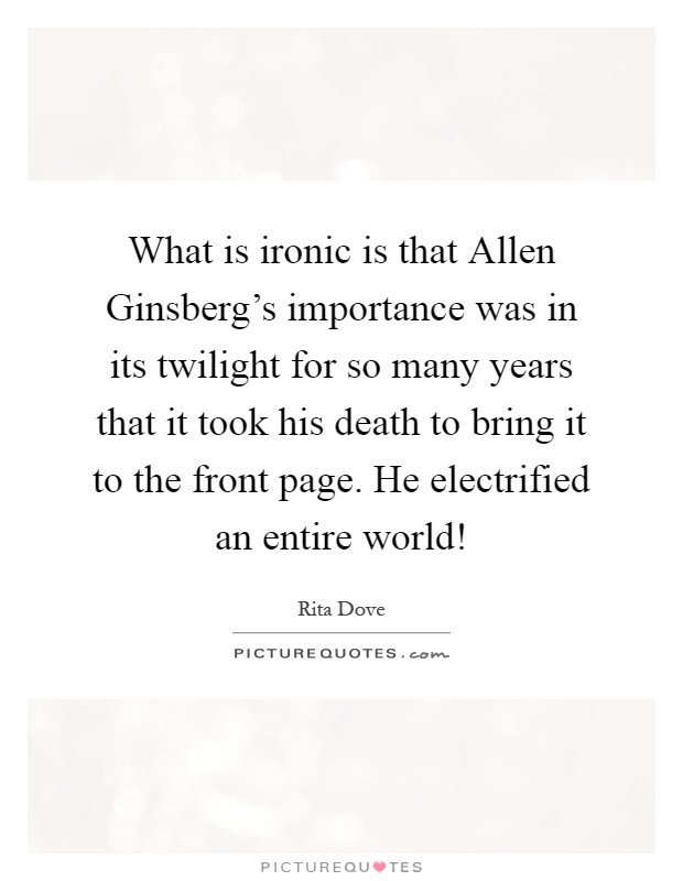 What is ironic is that Allen Ginsberg's importance was in its twilight for so many years that it took his death to bring it to the front page. He electrified an entire world! Picture Quote #1