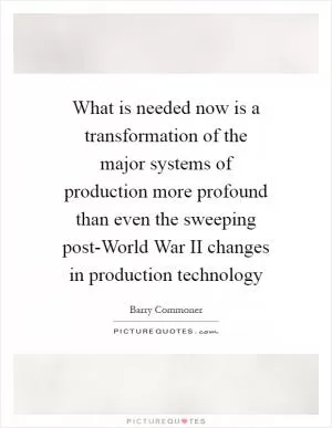 What is needed now is a transformation of the major systems of production more profound than even the sweeping post-World War II changes in production technology Picture Quote #1