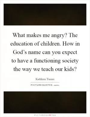 What makes me angry? The education of children. How in God’s name can you expect to have a functioning society the way we teach our kids? Picture Quote #1