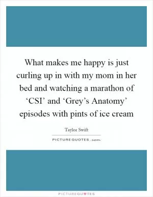 What makes me happy is just curling up in with my mom in her bed and watching a marathon of ‘CSI’ and ‘Grey’s Anatomy’ episodes with pints of ice cream Picture Quote #1