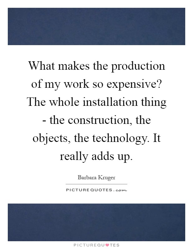 What makes the production of my work so expensive? The whole installation thing - the construction, the objects, the technology. It really adds up Picture Quote #1