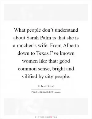 What people don’t understand about Sarah Palin is that she is a rancher’s wife. From Alberta down to Texas I’ve known women like that: good common sense, bright and vilified by city people Picture Quote #1