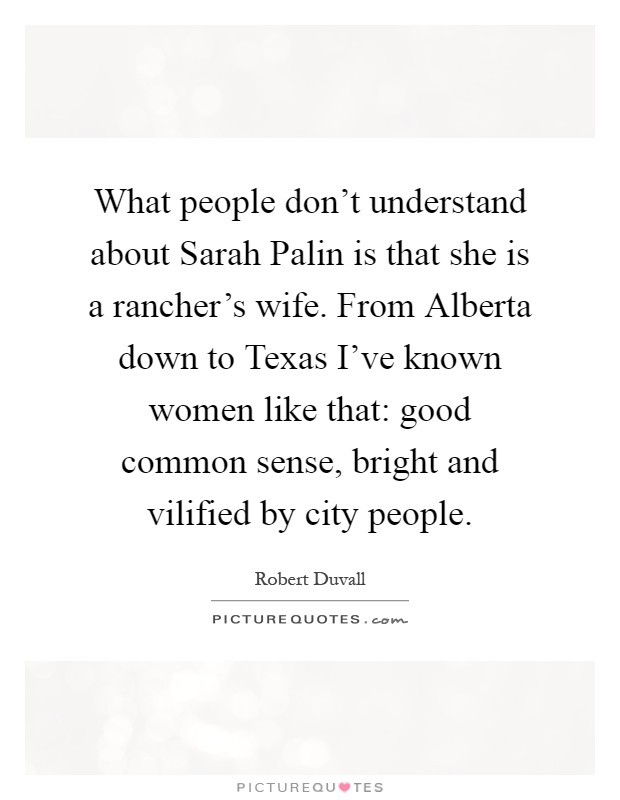 What people don't understand about Sarah Palin is that she is a rancher's wife. From Alberta down to Texas I've known women like that: good common sense, bright and vilified by city people Picture Quote #1