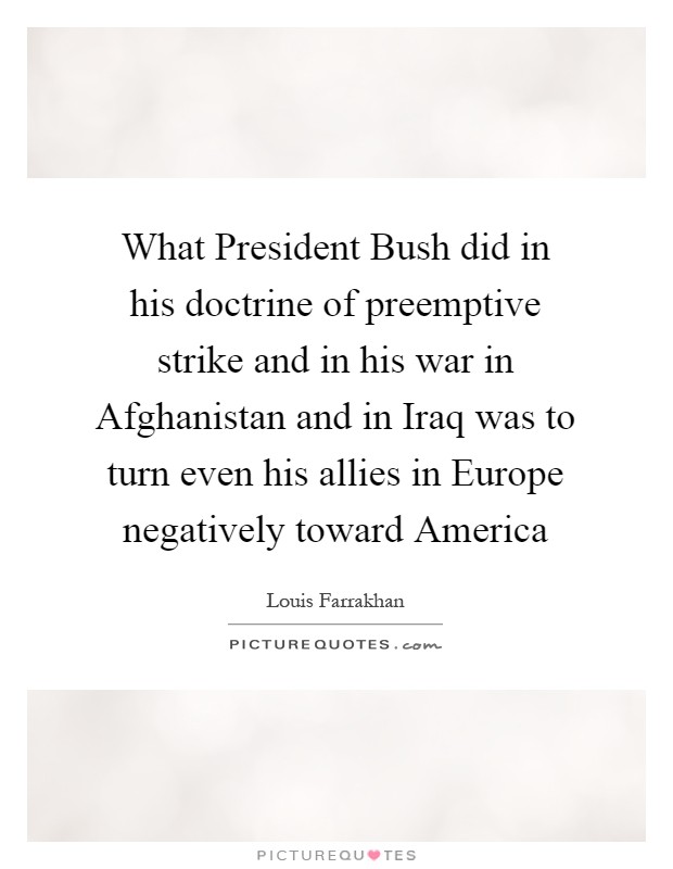What President Bush did in his doctrine of preemptive strike and in his war in Afghanistan and in Iraq was to turn even his allies in Europe negatively toward America Picture Quote #1