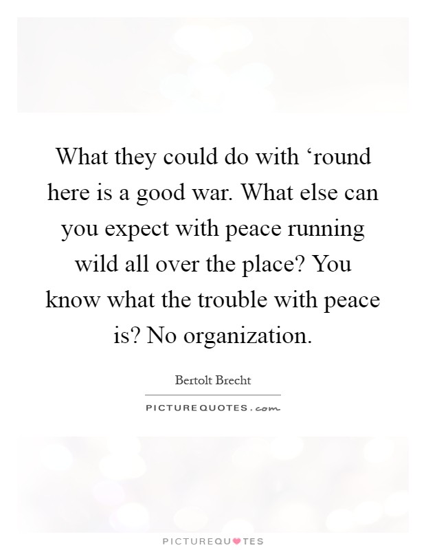 What they could do with ‘round here is a good war. What else can you expect with peace running wild all over the place? You know what the trouble with peace is? No organization Picture Quote #1