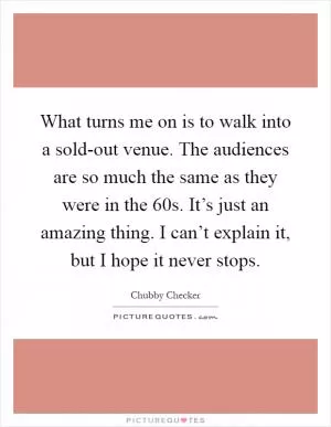 What turns me on is to walk into a sold-out venue. The audiences are so much the same as they were in the  60s. It’s just an amazing thing. I can’t explain it, but I hope it never stops Picture Quote #1