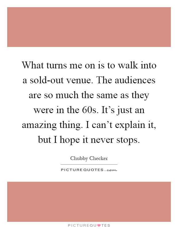 What turns me on is to walk into a sold-out venue. The audiences are so much the same as they were in the  60s. It's just an amazing thing. I can't explain it, but I hope it never stops Picture Quote #1