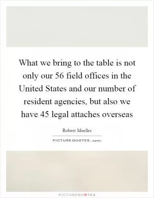 What we bring to the table is not only our 56 field offices in the United States and our number of resident agencies, but also we have 45 legal attaches overseas Picture Quote #1