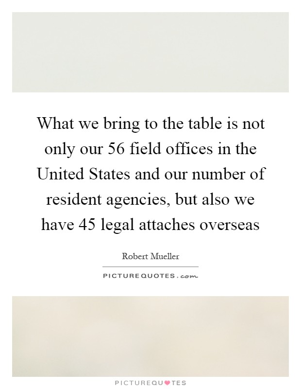 What we bring to the table is not only our 56 field offices in the United States and our number of resident agencies, but also we have 45 legal attaches overseas Picture Quote #1