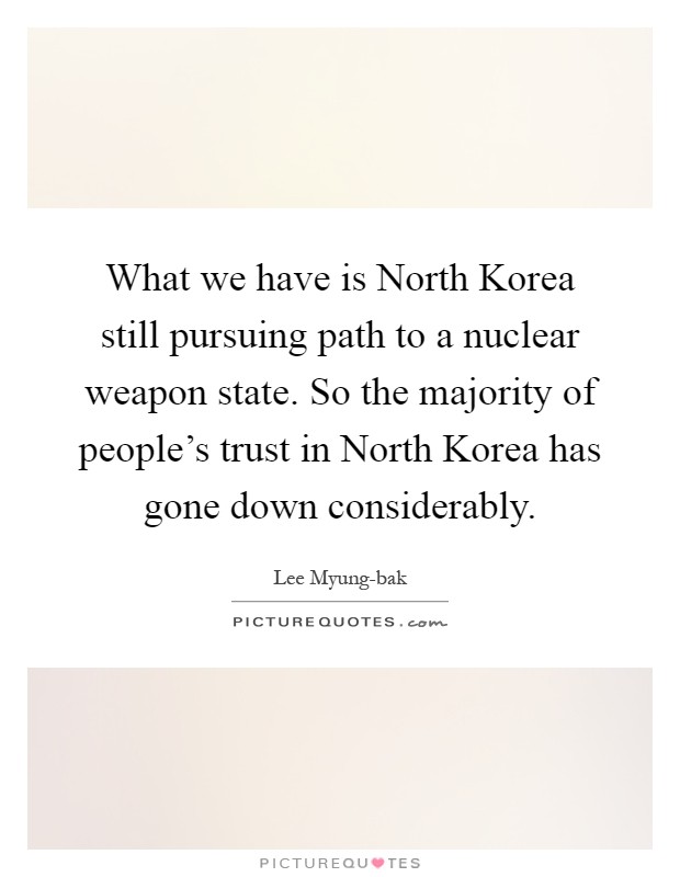 What we have is North Korea still pursuing path to a nuclear weapon state. So the majority of people's trust in North Korea has gone down considerably Picture Quote #1