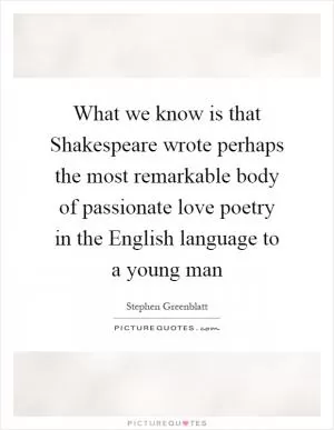 What we know is that Shakespeare wrote perhaps the most remarkable body of passionate love poetry in the English language to a young man Picture Quote #1
