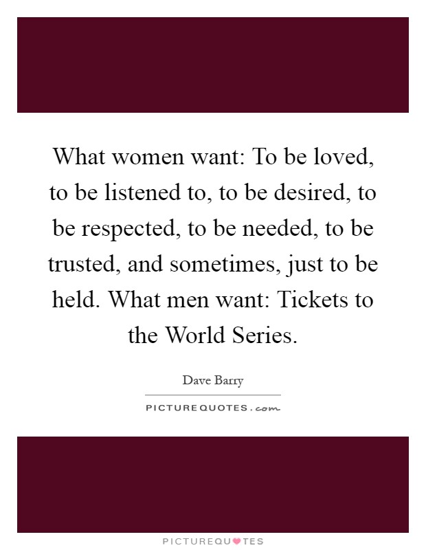 What women want: To be loved, to be listened to, to be desired, to be respected, to be needed, to be trusted, and sometimes, just to be held. What men want: Tickets to the World Series Picture Quote #1