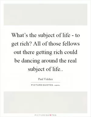 What’s the subject of life - to get rich? All of those fellows out there getting rich could be dancing around the real subject of life Picture Quote #1