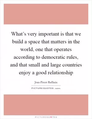 What’s very important is that we build a space that matters in the world, one that operates according to democratic rules, and that small and large countries enjoy a good relationship Picture Quote #1
