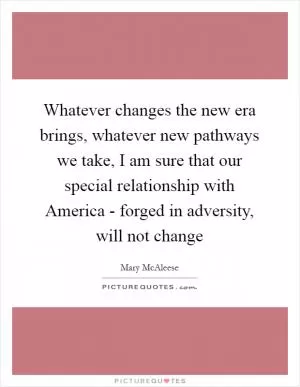 Whatever changes the new era brings, whatever new pathways we take, I am sure that our special relationship with America - forged in adversity, will not change Picture Quote #1