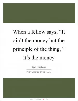 When a fellow says, “It ain’t the money but the principle of the thing, “ it’s the money Picture Quote #1