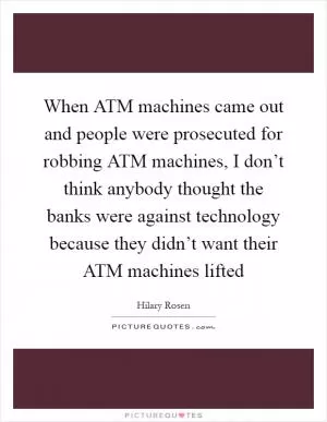 When ATM machines came out and people were prosecuted for robbing ATM machines, I don’t think anybody thought the banks were against technology because they didn’t want their ATM machines lifted Picture Quote #1