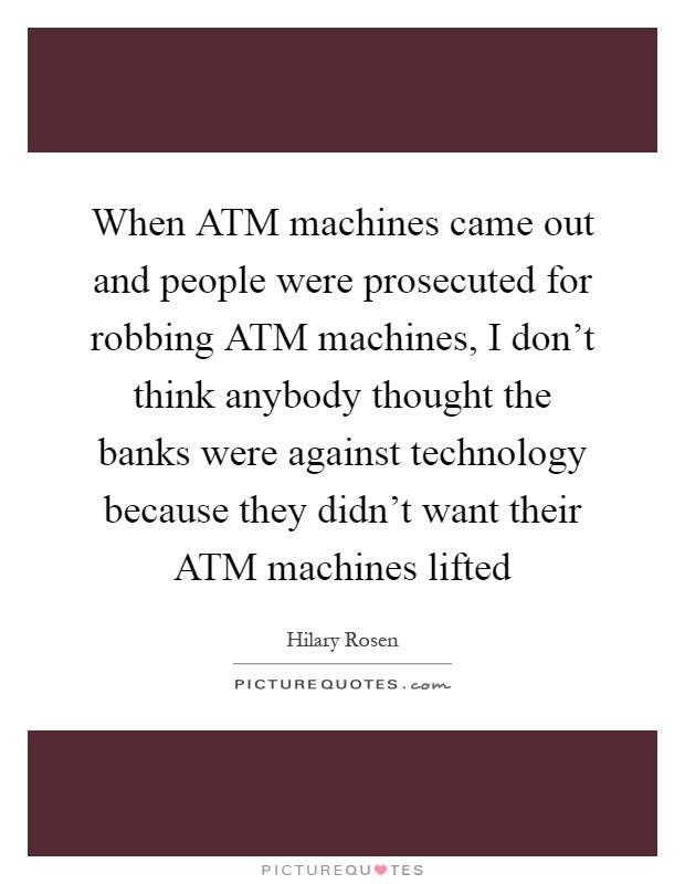 When ATM machines came out and people were prosecuted for robbing ATM machines, I don't think anybody thought the banks were against technology because they didn't want their ATM machines lifted Picture Quote #1