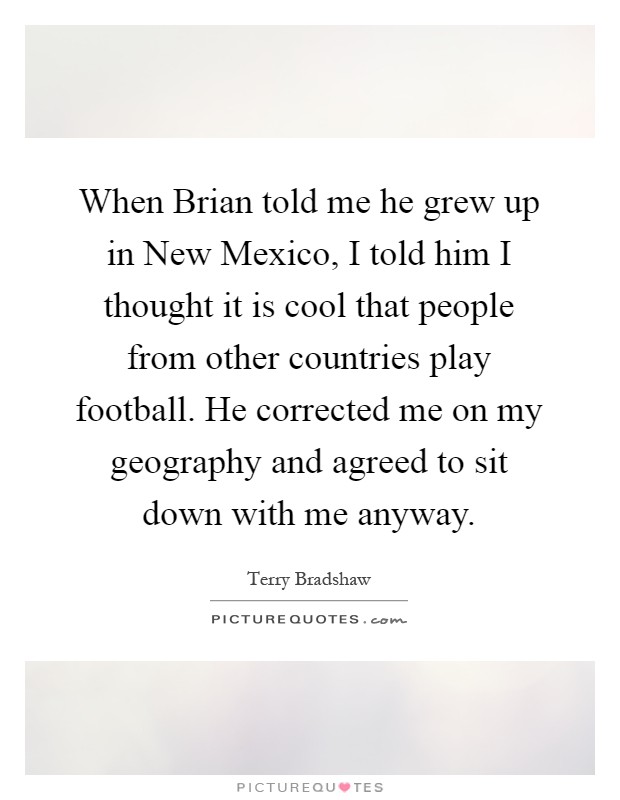 When Brian told me he grew up in New Mexico, I told him I thought it is cool that people from other countries play football. He corrected me on my geography and agreed to sit down with me anyway Picture Quote #1