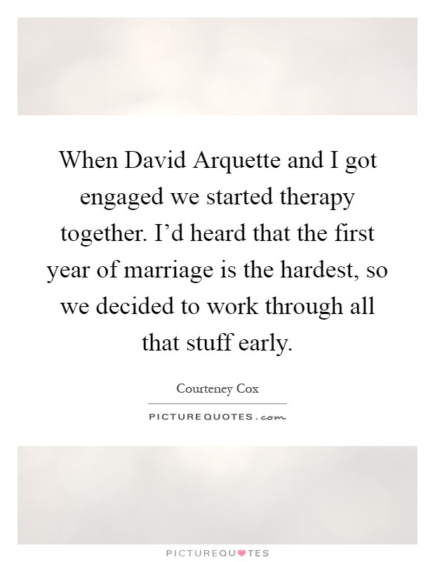 When David Arquette and I got engaged we started therapy together. I'd heard that the first year of marriage is the hardest, so we decided to work through all that stuff early Picture Quote #1