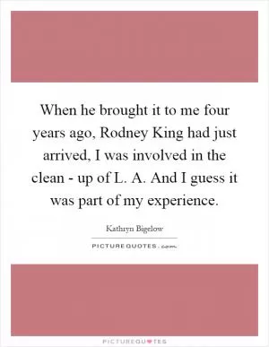 When he brought it to me four years ago, Rodney King had just arrived, I was involved in the clean - up of L. A. And I guess it was part of my experience Picture Quote #1