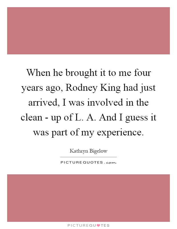 When he brought it to me four years ago, Rodney King had just arrived, I was involved in the clean - up of L. A. And I guess it was part of my experience Picture Quote #1