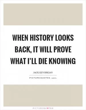 When history looks back, it will prove what I’ll die knowing Picture Quote #1