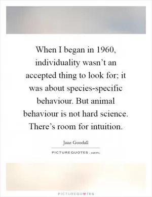 When I began in 1960, individuality wasn’t an accepted thing to look for; it was about species-specific behaviour. But animal behaviour is not hard science. There’s room for intuition Picture Quote #1