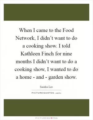 When I came to the Food Network, I didn’t want to do a cooking show. I told Kathleen Finch for nine months I didn’t want to do a cooking show, I wanted to do a home - and - garden show Picture Quote #1