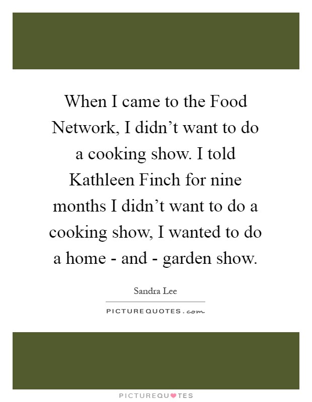 When I came to the Food Network, I didn't want to do a cooking show. I told Kathleen Finch for nine months I didn't want to do a cooking show, I wanted to do a home - and - garden show Picture Quote #1