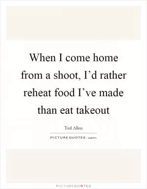 When I come home from a shoot, I’d rather reheat food I’ve made than eat takeout Picture Quote #1