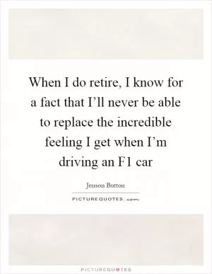 When I do retire, I know for a fact that I’ll never be able to replace the incredible feeling I get when I’m driving an F1 car Picture Quote #1