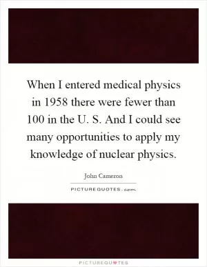When I entered medical physics in 1958 there were fewer than 100 in the U. S. And I could see many opportunities to apply my knowledge of nuclear physics Picture Quote #1