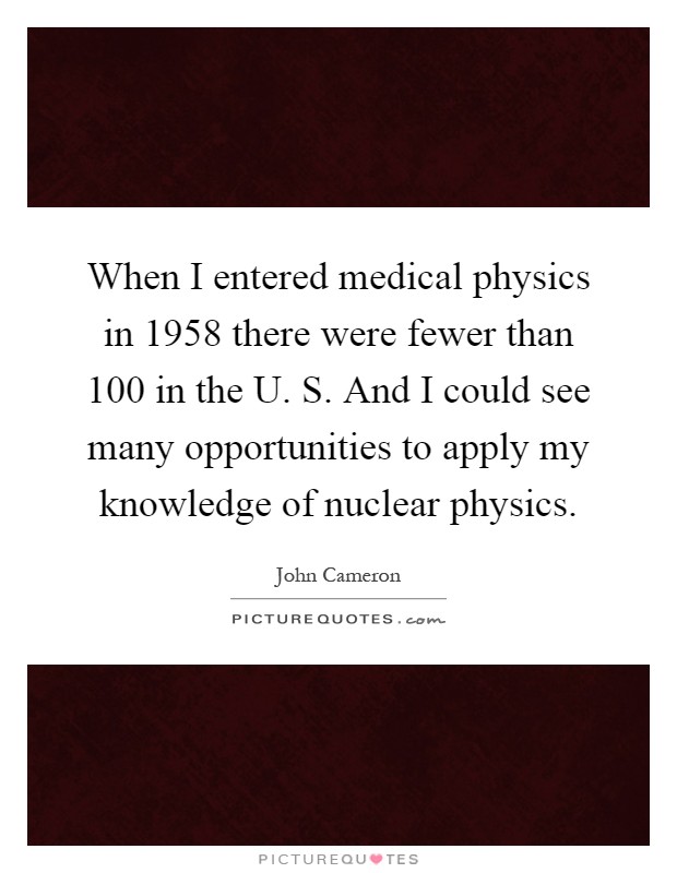 When I entered medical physics in 1958 there were fewer than 100 in the U. S. And I could see many opportunities to apply my knowledge of nuclear physics Picture Quote #1