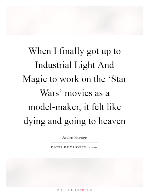 When I finally got up to Industrial Light And Magic to work on the ‘Star Wars' movies as a model-maker, it felt like dying and going to heaven Picture Quote #1
