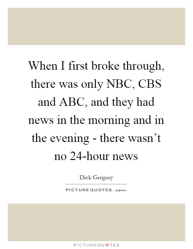 When I first broke through, there was only NBC, CBS and ABC, and they had news in the morning and in the evening - there wasn't no 24-hour news Picture Quote #1
