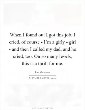When I found out I got this job, I cried, of course - I’m a girly - girl - and then I called my dad, and he cried, too. On so many levels, this is a thrill for me Picture Quote #1