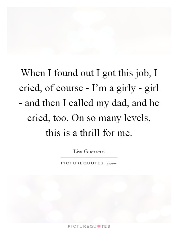 When I found out I got this job, I cried, of course - I'm a girly - girl - and then I called my dad, and he cried, too. On so many levels, this is a thrill for me Picture Quote #1