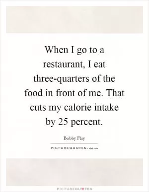 When I go to a restaurant, I eat three-quarters of the food in front of me. That cuts my calorie intake by 25 percent Picture Quote #1