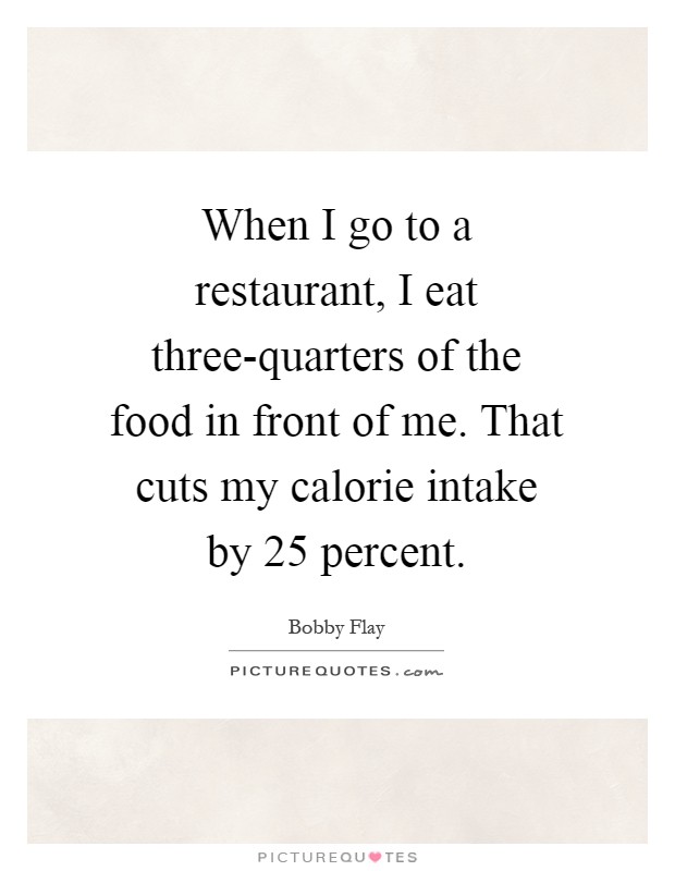 When I go to a restaurant, I eat three-quarters of the food in front of me. That cuts my calorie intake by 25 percent Picture Quote #1