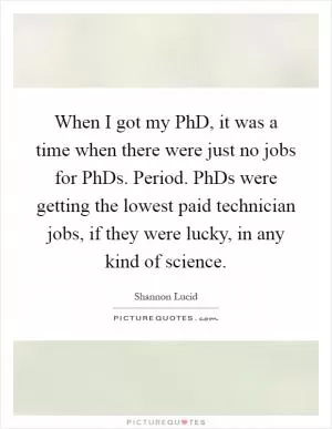 When I got my PhD, it was a time when there were just no jobs for PhDs. Period. PhDs were getting the lowest paid technician jobs, if they were lucky, in any kind of science Picture Quote #1