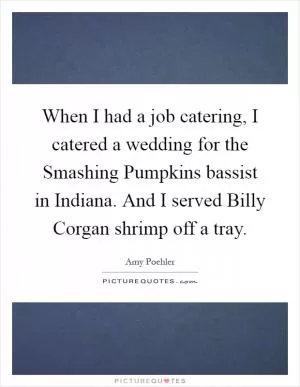 When I had a job catering, I catered a wedding for the Smashing Pumpkins bassist in Indiana. And I served Billy Corgan shrimp off a tray Picture Quote #1