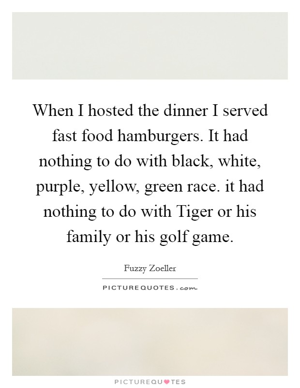 When I hosted the dinner I served fast food hamburgers. It had nothing to do with black, white, purple, yellow, green race. it had nothing to do with Tiger or his family or his golf game Picture Quote #1