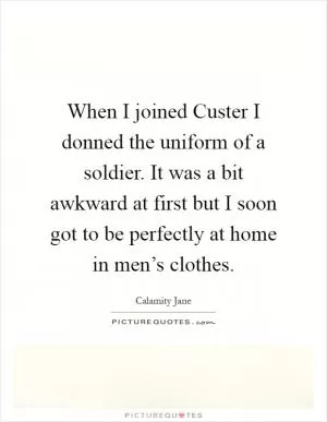 When I joined Custer I donned the uniform of a soldier. It was a bit awkward at first but I soon got to be perfectly at home in men’s clothes Picture Quote #1