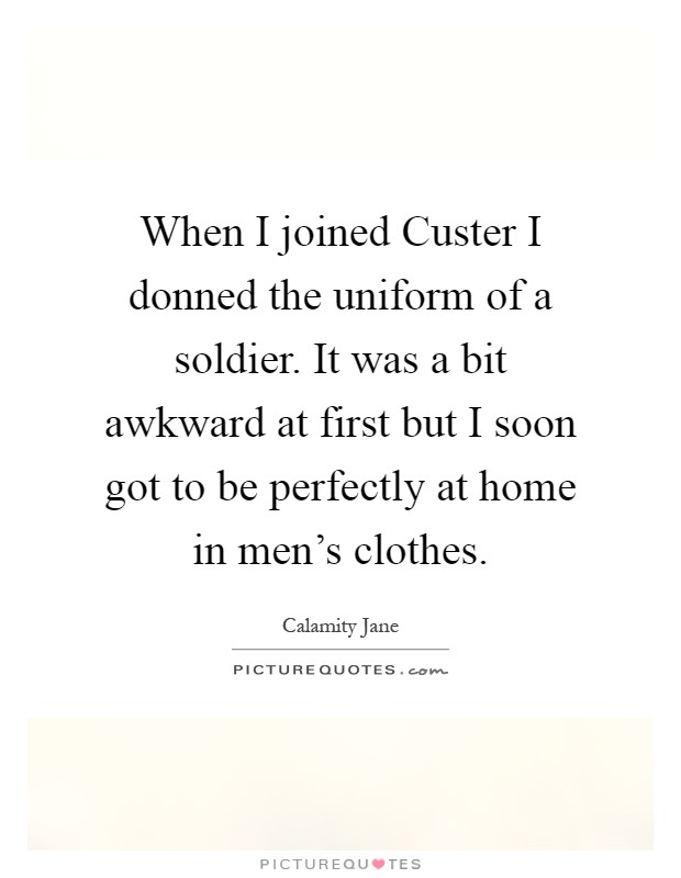 When I joined Custer I donned the uniform of a soldier. It was a bit awkward at first but I soon got to be perfectly at home in men's clothes Picture Quote #1