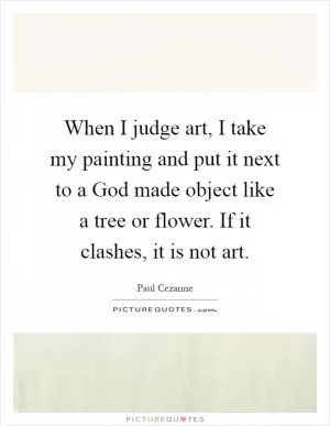 When I judge art, I take my painting and put it next to a God made object like a tree or flower. If it clashes, it is not art Picture Quote #1