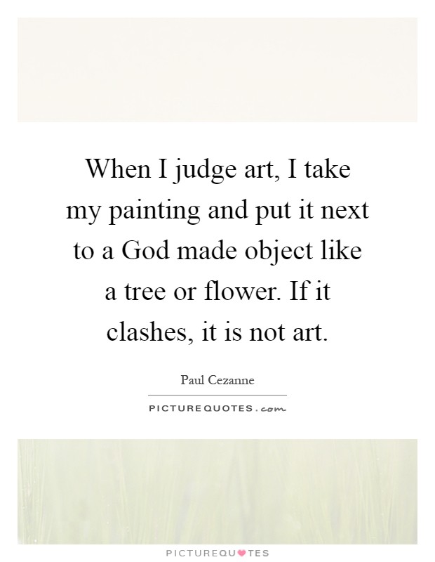 When I judge art, I take my painting and put it next to a God made object like a tree or flower. If it clashes, it is not art Picture Quote #1