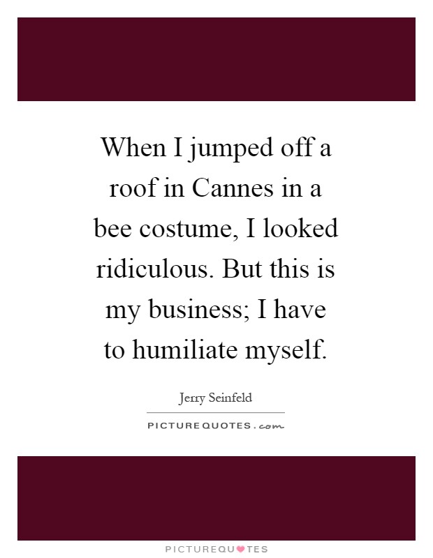 When I jumped off a roof in Cannes in a bee costume, I looked ridiculous. But this is my business; I have to humiliate myself Picture Quote #1