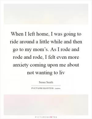 When I left home, I was going to ride around a little while and then go to my mom’s. As I rode and rode and rode, I felt even more anxiety coming upon me about not wanting to liv Picture Quote #1