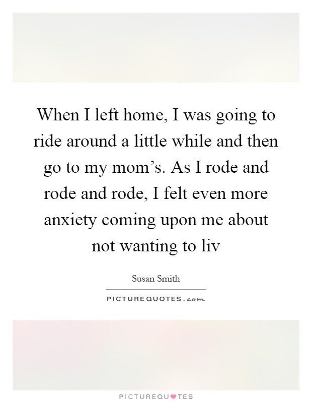 When I left home, I was going to ride around a little while and then go to my mom's. As I rode and rode and rode, I felt even more anxiety coming upon me about not wanting to liv Picture Quote #1